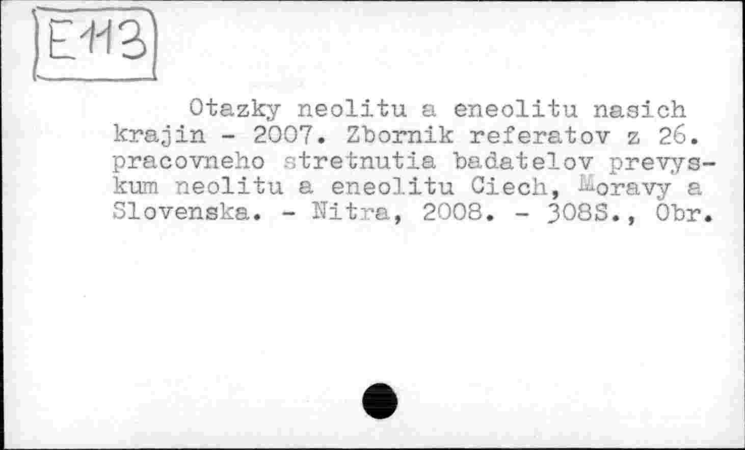 ﻿
Otazky neolitu a eneolitu naaich krajin - 2007. Zbornik referatov z 26. pracovneho atretnutia badatelov prevys-kum neolitu a eneolitu Ciech, Jioravy а Slovenska. - Nitra, 2008. - 308S., Obr.